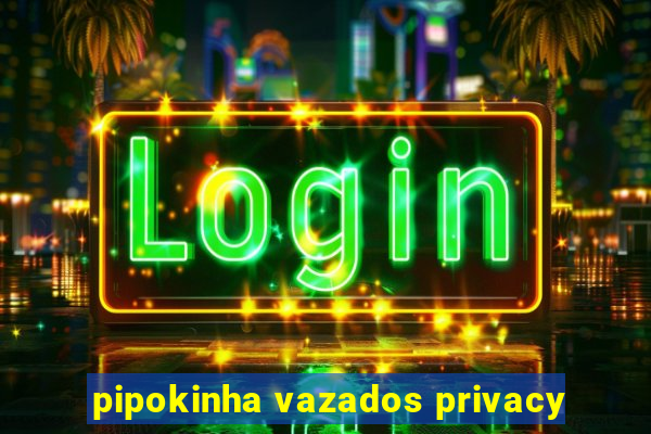 pipokinha vazados privacy