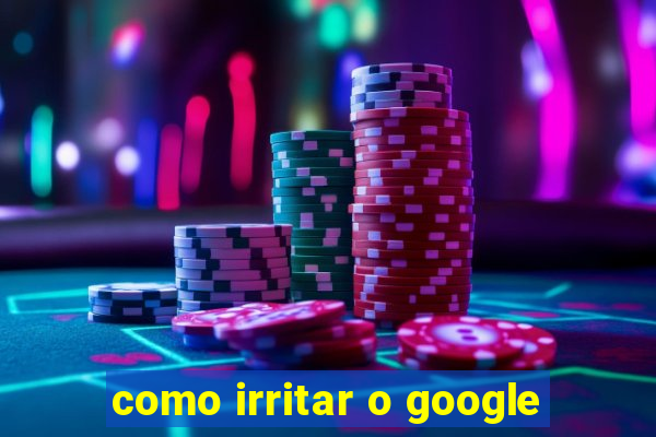 como irritar o google