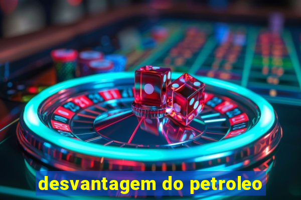 desvantagem do petroleo