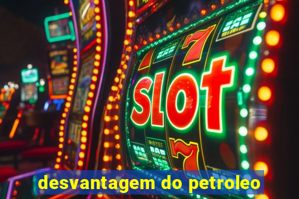 desvantagem do petroleo