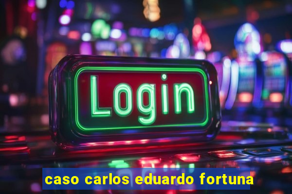 caso carlos eduardo fortuna